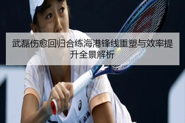 武磊伤愈回归合练海港锋线重塑与效率提升全景解析